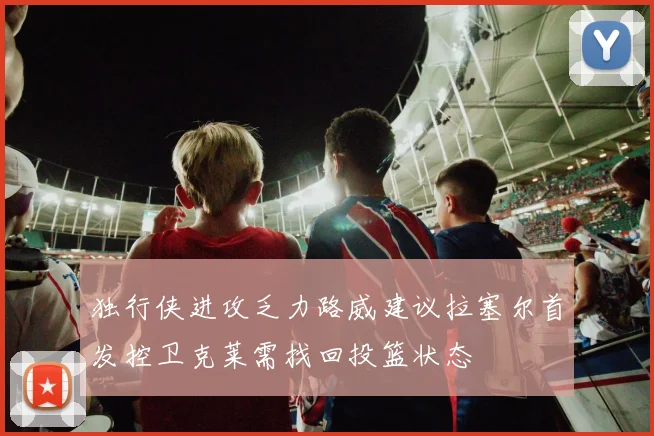 独行侠进攻乏力路威建议拉塞尔首发控卫克莱需找回投篮状态