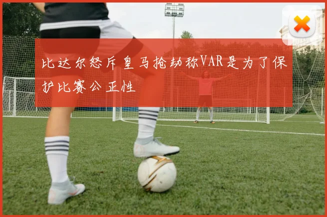 比达尔怒斥皇马抢劫称VAR是为了保护比赛公正性