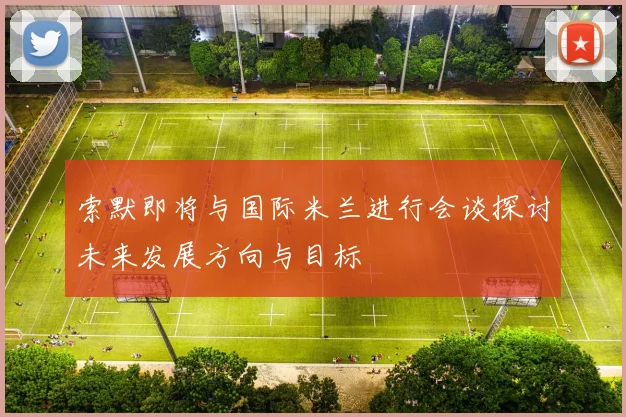 索默即将与国际米兰进行会谈探讨未来发展方向与目标