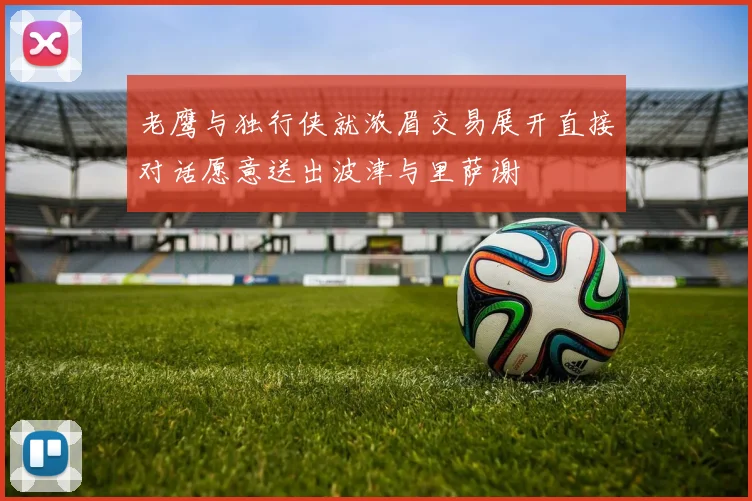 老鹰与独行侠就浓眉交易展开直接对话愿意送出波津与里萨谢