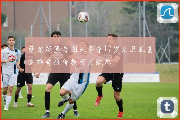 萨尔茨堡与国米争夺17岁后卫亚基罗维奇报价数百万欧元