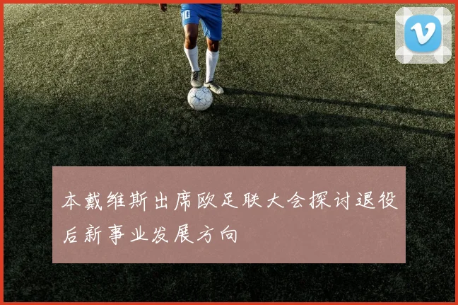 本戴维斯出席欧足联大会探讨退役后新事业发展方向