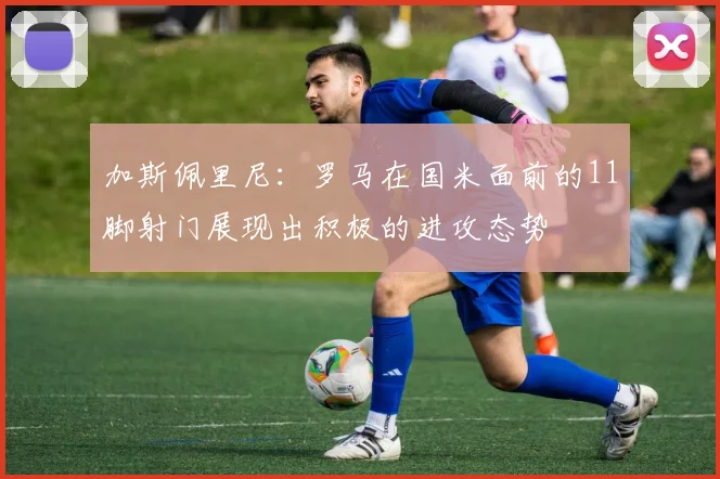 加斯佩里尼：罗马在国米面前的11脚射门展现出积极的进攻态势