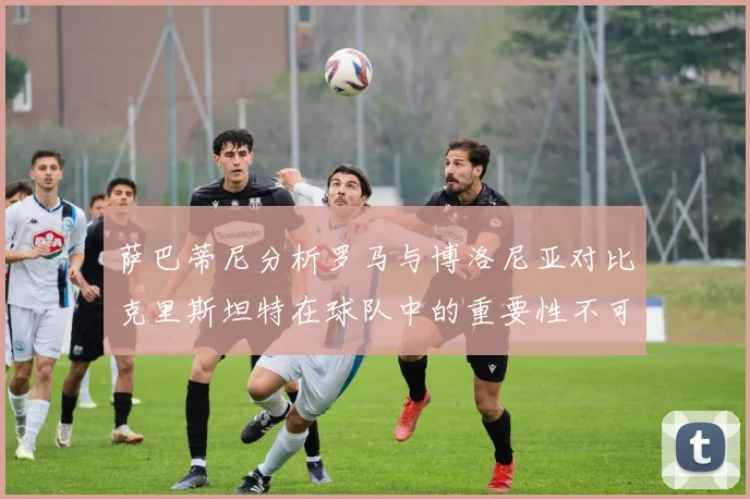萨巴蒂尼分析罗马与博洛尼亚对比克里斯坦特在球队中的重要性不可替代