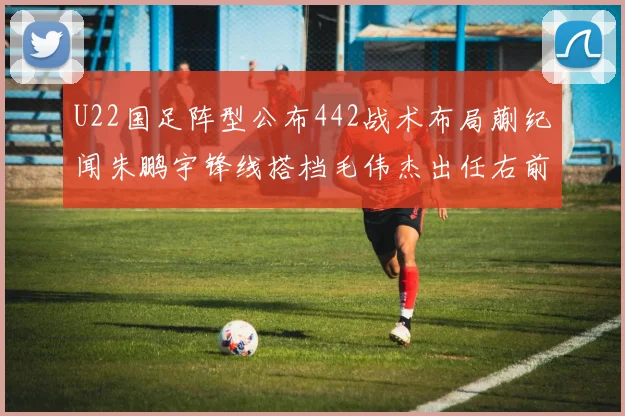 U22国足阵型公布442战术布局蒯纪闻朱鹏宇锋线搭档毛伟杰出任右前卫