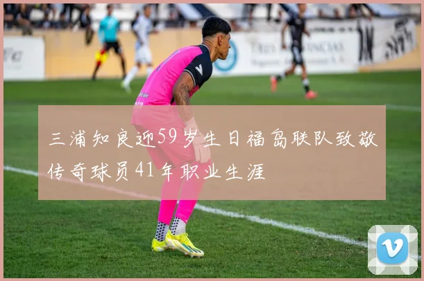 三浦知良迎59岁生日福岛联队致敬传奇球员41年职业生涯