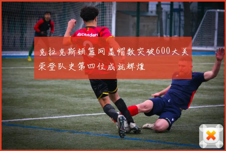 克拉克斯顿篮网盖帽数突破600大关荣登队史第四位成就辉煌