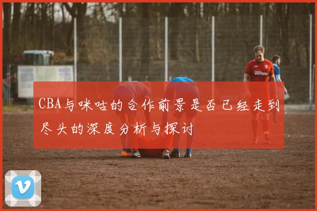 CBA与咪咕的合作前景是否已经走到尽头的深度分析与探讨