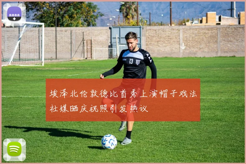 埃泽北伦敦德比首秀上演帽子戏法社媒晒庆祝照引发热议