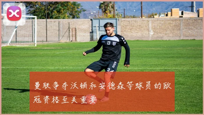 曼联争夺沃顿和安德森等球员的欧冠资格至关重要