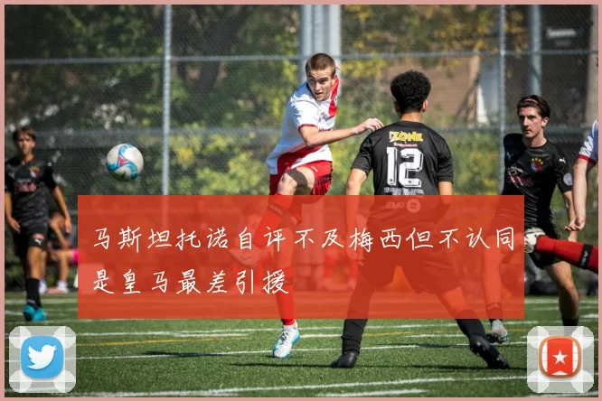 马斯坦托诺自评不及梅西但不认同是皇马最差引援