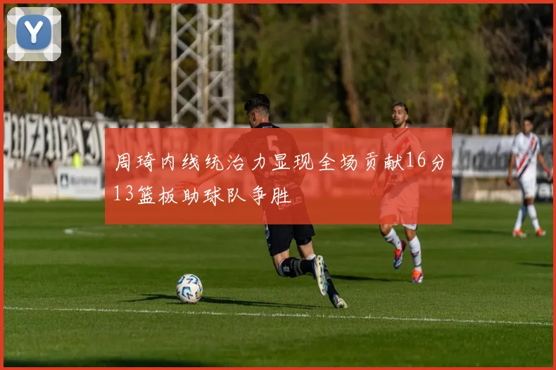 周琦内线统治力显现全场贡献16分13篮板助球队争胜