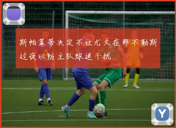 斯帕莱蒂决定不让尤文在那不勒斯过夜以防主队球迷干扰