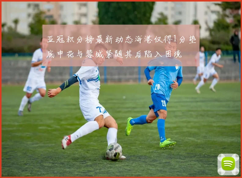 亚冠积分榜最新动态海港仅得1分垫底申花与蓉城紧随其后陷入困境