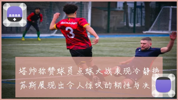 塔帅称赞球员点球大战表现冷静热苏斯展现出令人惊叹的韧性与决心