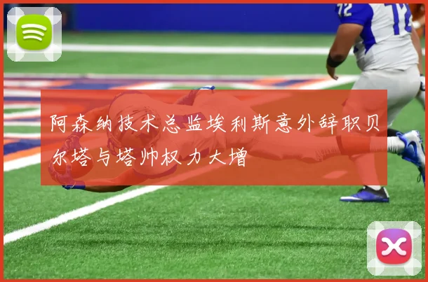 阿森纳技术总监埃利斯意外辞职贝尔塔与塔帅权力大增
