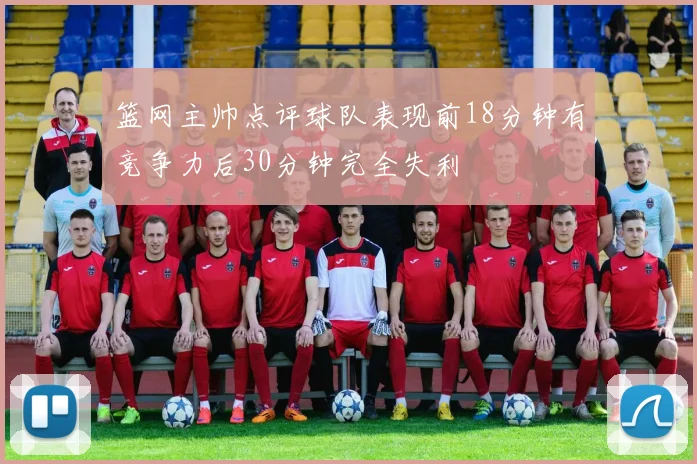 篮网主帅点评球队表现前18分钟有竞争力后30分钟完全失利