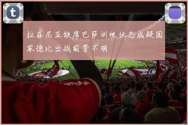 拉菲尼亚缺席巴萨训练状态成疑国家德比出战前景不明