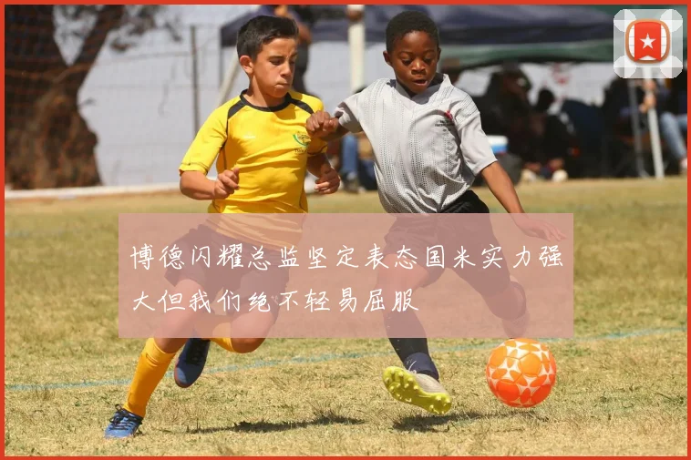 博德闪耀总监坚定表态国米实力强大但我们绝不轻易屈服