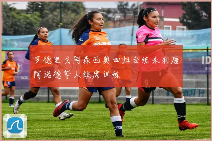 罗德里戈阿森西奥回归合练米利唐阿诺德等人缺席训练