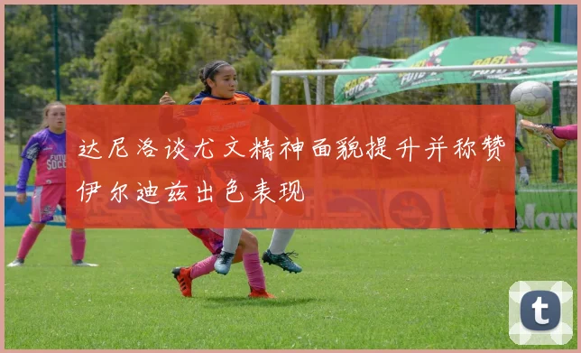 达尼洛谈尤文精神面貌提升并称赞伊尔迪兹出色表现