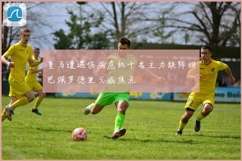 皇马遭遇伤病危机十名主力缺阵姆巴佩罗德里戈成焦点