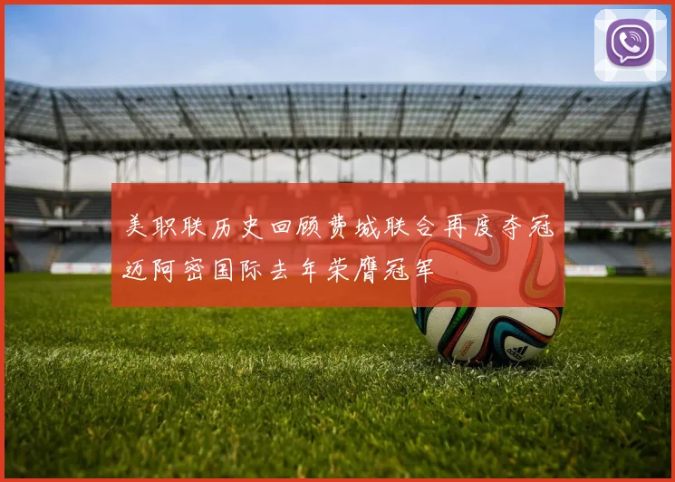 美职联历史回顾费城联合再度夺冠迈阿密国际去年荣膺冠军