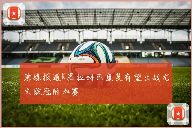意媒报道K图拉姆已康复有望出战尤文欧冠附加赛