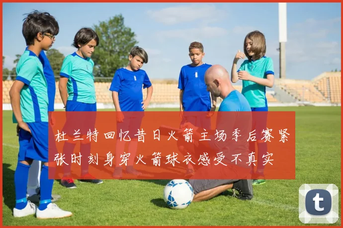 杜兰特回忆昔日火箭主场季后赛紧张时刻身穿火箭球衣感受不真实