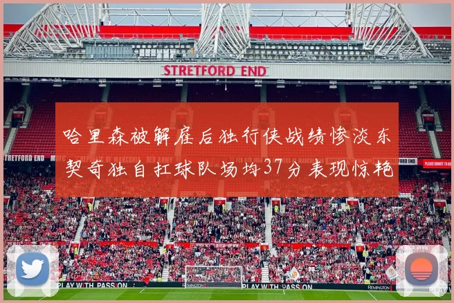 哈里森被解雇后独行侠战绩惨淡东契奇独自扛球队场均37分表现惊艳