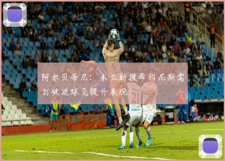 阿尔贝蒂尼：米兰新援希门尼斯需打破进球荒提升表现