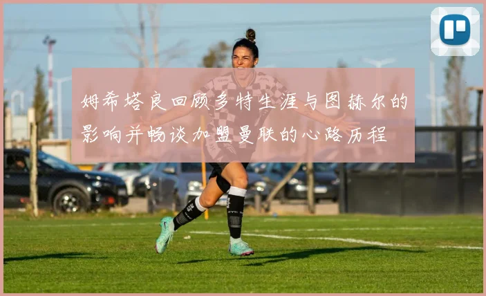 姆希塔良回顾多特生涯与图赫尔的影响并畅谈加盟曼联的心路历程