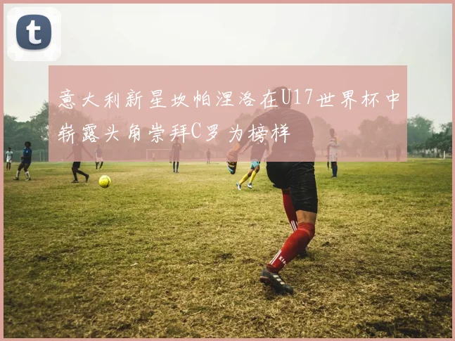 意大利新星坎帕涅洛在U17世界杯中崭露头角崇拜C罗为榜样