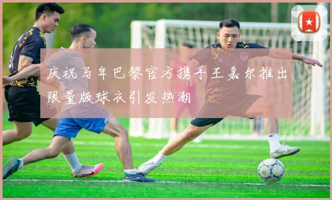 庆祝马年巴黎官方携手王嘉尔推出限量版球衣引发热潮