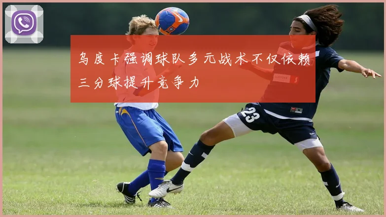 乌度卡强调球队多元战术不仅依赖三分球提升竞争力