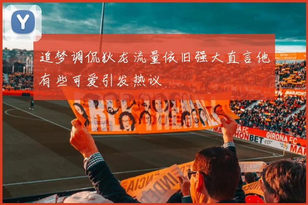 追梦调侃狄龙流量依旧强大直言他有些可爱引发热议