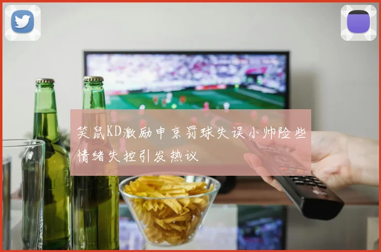 笑鼠KD激励申京罚球失误小帅险些情绪失控引发热议