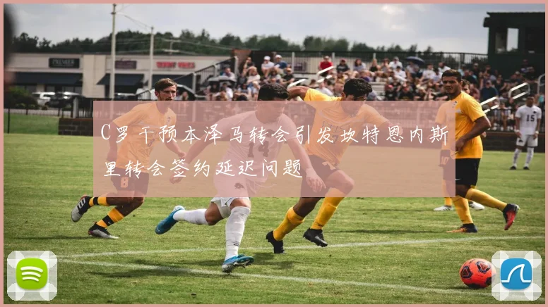 C罗干预本泽马转会引发坎特恩内斯里转会签约延迟问题