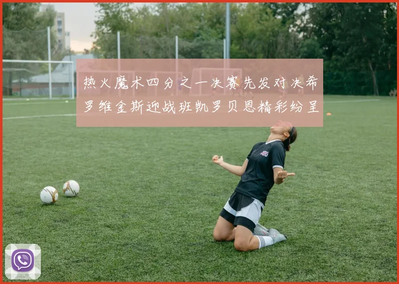 热火魔术四分之一决赛先发对决希罗维金斯迎战班凯罗贝恩精彩纷呈