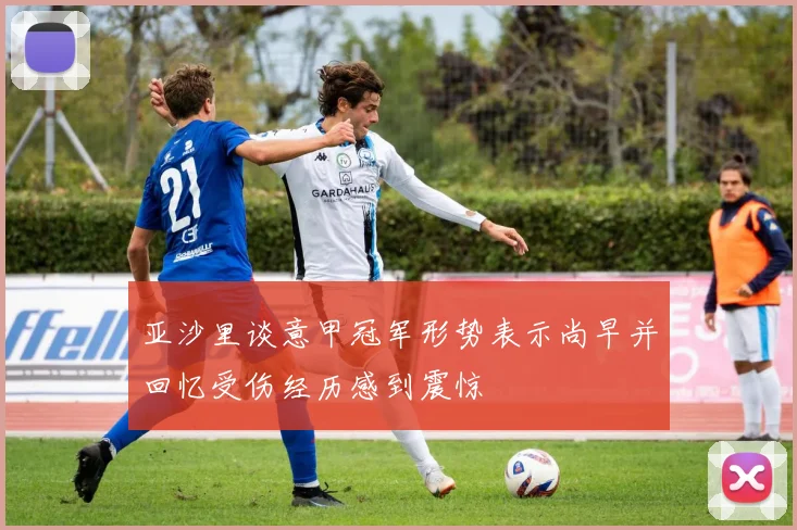 亚沙里谈意甲冠军形势表示尚早并回忆受伤经历感到震惊