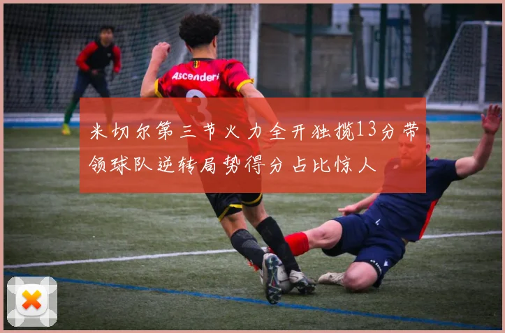米切尔第三节火力全开独揽13分带领球队逆转局势得分占比惊人